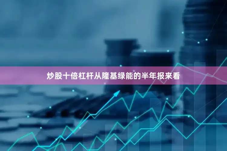 炒股十倍杠杆　　从隆基绿能的半年报来看