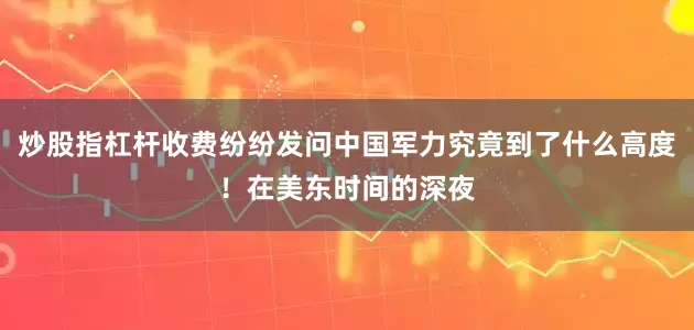炒股指杠杆收费纷纷发问中国军力究竟到了什么高度！在美东时间的深夜